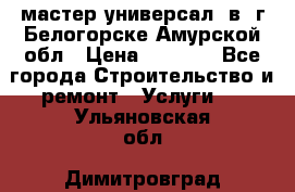 мастер универсал  в  г.Белогорске Амурской обл › Цена ­ 3 000 - Все города Строительство и ремонт » Услуги   . Ульяновская обл.,Димитровград г.